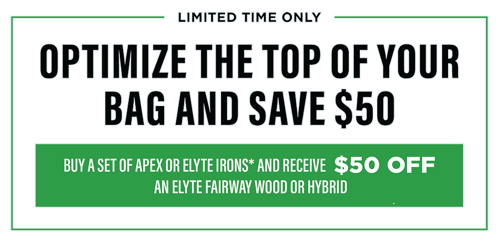 Limited Time Only | Optimize The Top of Your Bag and Save $50 | Buy a set of Apex or Elyte Irons* and receive $50 off an Elyte Fairway Wood or Hybrid