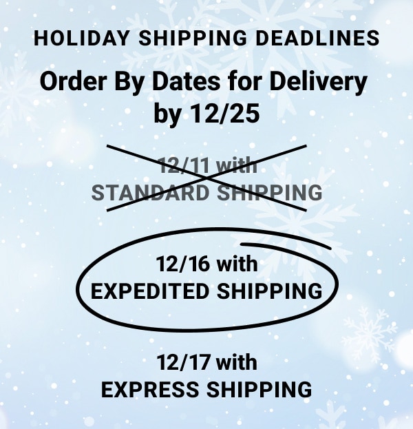 Holiday Shipping Dead lines Order By Dates for Delivery by december twenty fifth december sixteenth with Expedited Shipping, december seventeenth with Express Shipping